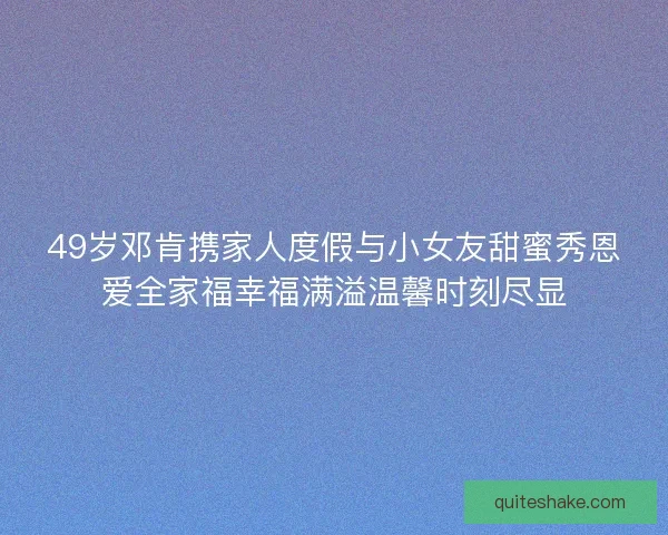 49岁邓肯携家人度假与小女友甜蜜秀恩爱全家福幸福满溢温馨时刻尽显