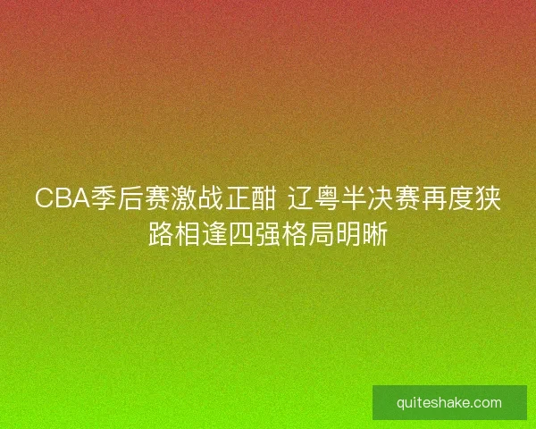 CBA季后赛激战正酣 辽粤半决赛再度狭路相逢四强格局明晰