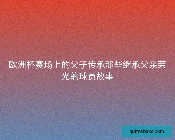 欧洲杯赛场上的父子传承那些继承父亲荣光的球员故事